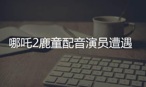 哪吒2鹿童配音演員遭遇網(wǎng)絡(luò)暴力，情緒崩潰