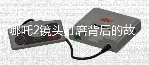 哪吒2鏡頭打磨背后的故事，30余次修改鑄就視覺盛宴