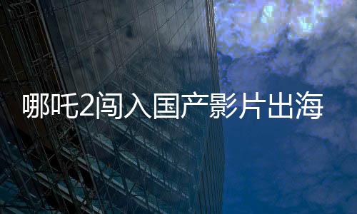 哪吒2闖入國產(chǎn)影片出海榜前15，再創(chuàng)本土文化輸出新篇章