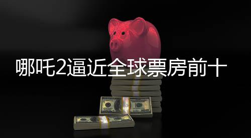哪吒2逼近全球票房前十，只差最后3.5億的沖刺！