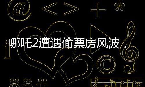 哪吒2遭遇偷票房風(fēng)波，影城損失慘重