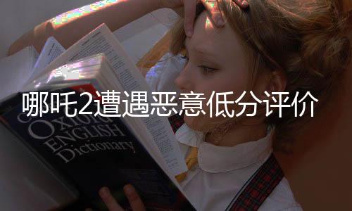 哪吒2遭遇惡意低分評(píng)價(jià)，探究背后的真相