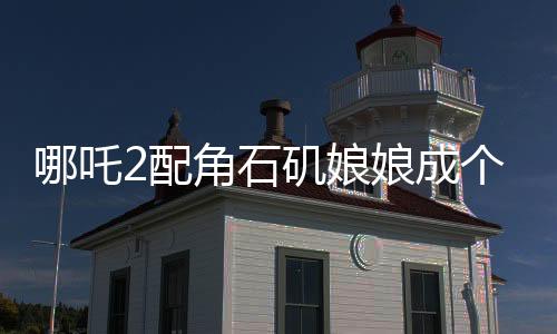 哪吒2配角石磯娘娘成個人大女主，角色的魅力與影響深度解讀