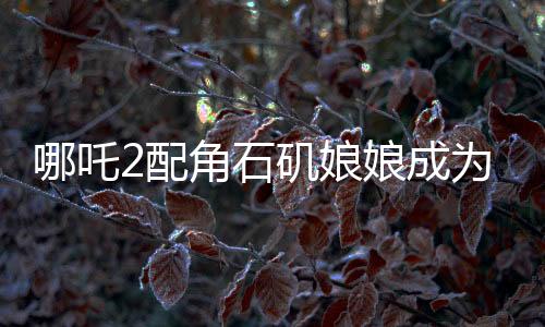 哪吒2配角石磯娘娘成為自己的大女主，角色逆襲引發(fā)關(guān)注熱議