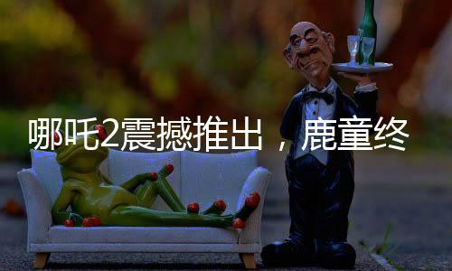 哪吒2震撼推出，鹿童終極大招，1幀渲染達(dá)40小時(shí)