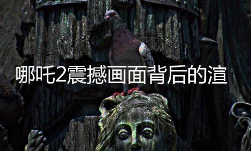 哪吒2震撼畫面背后的渲染艱辛，一幀畫面耗時(shí)40小時(shí)