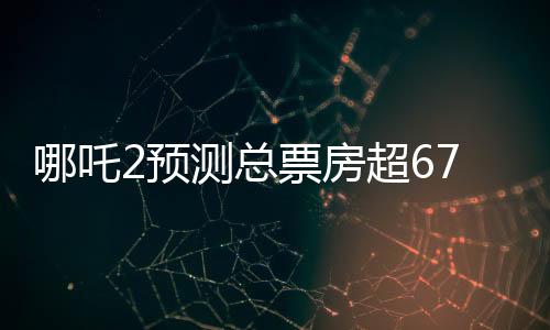 哪吒2預(yù)測(cè)總票房超67.4億，暑期檔熱門大片引領(lǐng)觀影狂潮