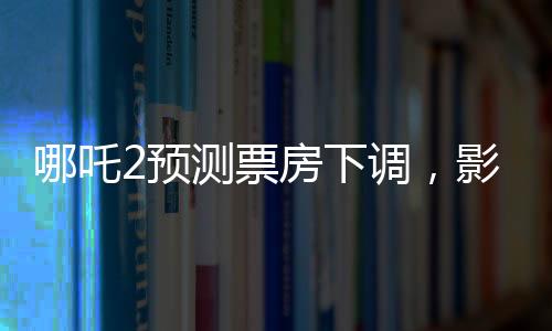 哪吒2預(yù)測(cè)票房下調(diào)，影片表現(xiàn)依然亮眼