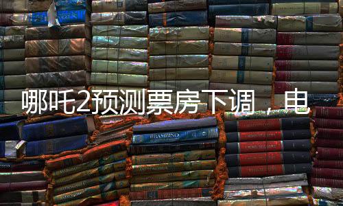 哪吒2預(yù)測(cè)票房下調(diào)，電影市場(chǎng)的微妙變化