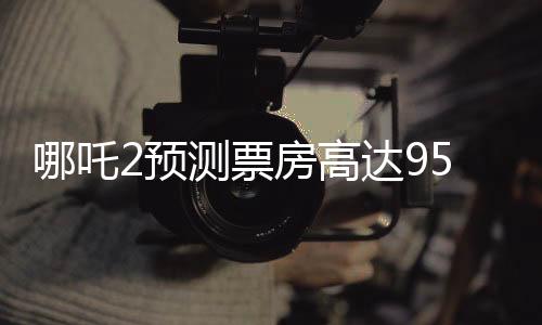 哪吒2預(yù)測(cè)票房高達(dá)95億，引爆暑期檔期待