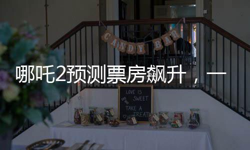 哪吒2預(yù)測票房飆升，一場盛大的視聽盛宴即將席卷全球