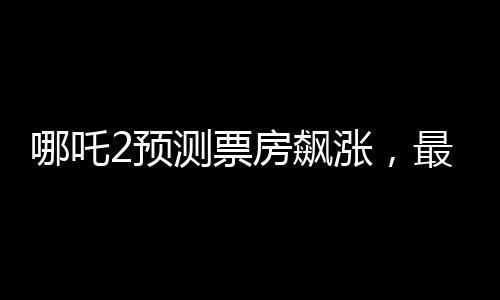 哪吒2預(yù)測票房飆漲，最高可達(dá)145億，成為暑期檔熱門大片