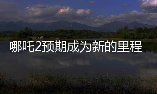 哪吒2預(yù)期成為新的里程碑，比肩泰坦尼克號的壯麗傳奇