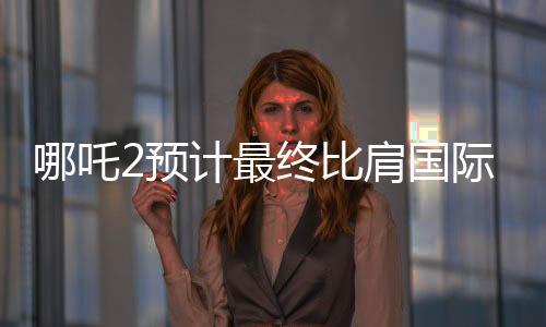 哪吒2預(yù)計(jì)最終比肩國(guó)際巨制泰坦尼克號(hào)