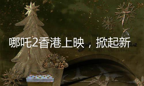哪吒2香港上映，掀起新一輪動漫熱潮
