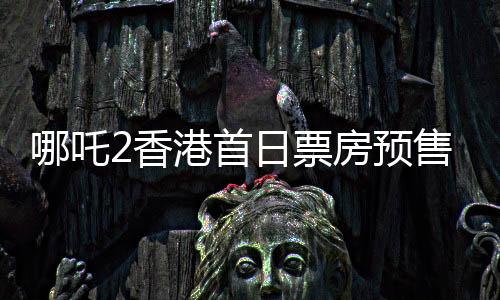 哪吒2香港首日票房預(yù)售破紀(jì)錄，達(dá)484萬港幣——掀起新一輪觀影熱潮
