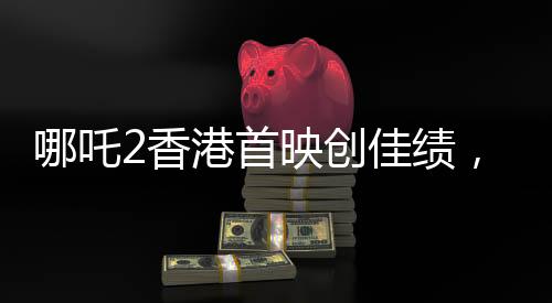 哪吒2香港首映創(chuàng)佳績(jī)，首日票房預(yù)售達(dá)四百萬(wàn)