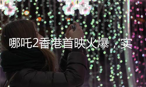 哪吒2香港首映火爆，實時票房超550萬，創(chuàng)國產(chǎn)動畫新紀(jì)錄