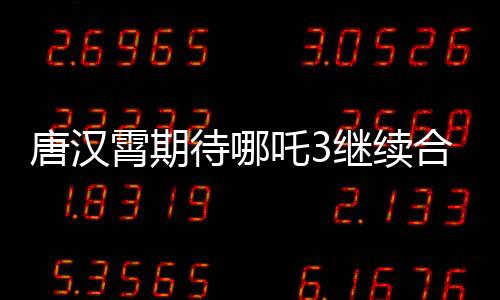 唐漢霄期待哪吒3繼續(xù)合作，觀眾翹首以待