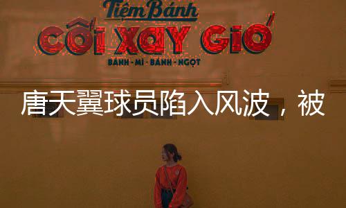 唐天翼球員陷入風(fēng)波，被指賭球出軌，引發(fā)關(guān)注與熱議