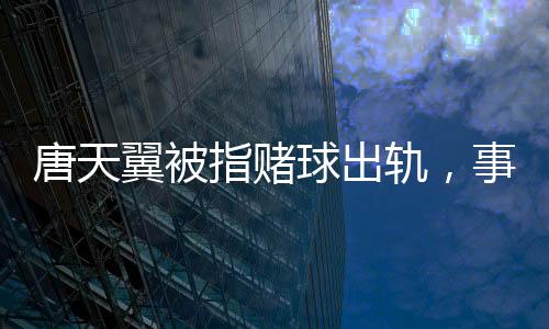 唐天翼被指賭球出軌，事件深度解析