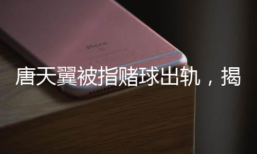 唐天翼被指賭球出軌，揭秘事件背后的真相