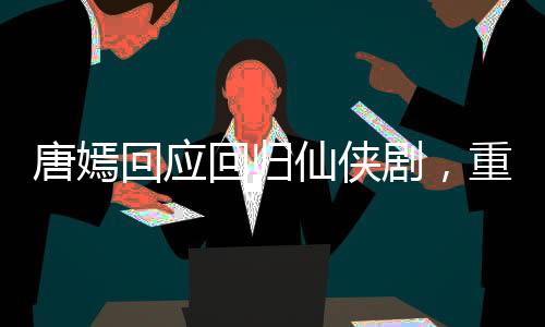 唐嫣回應(yīng)回歸仙俠劇，重塑仙俠女神形象，期待新角色綻放光彩