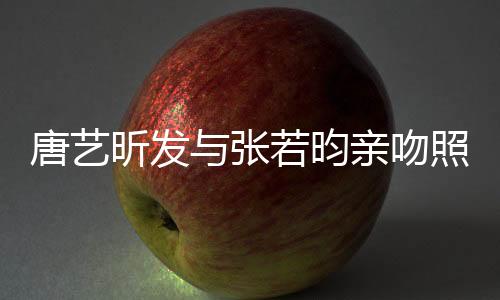 唐藝昕發(fā)與張若昀親吻照，戀愛的甜蜜瞬間引爆熱搜