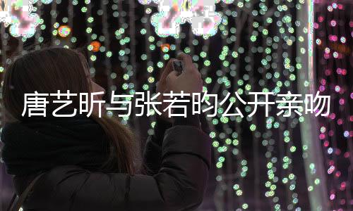 唐藝昕與張若昀公開親吻照，撒糖戀情引爆社交媒體熱議