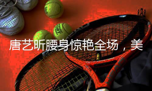 唐藝昕腰身驚艷全場(chǎng)，美態(tài)堪比殺瘋了！