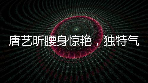 唐藝昕腰身驚艷，獨特氣質引領時尚潮流