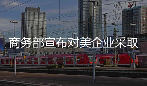 商務(wù)部宣布對(duì)美企業(yè)采取措施，一場(chǎng)重要的經(jīng)濟(jì)行動(dòng)正拉開帷幕