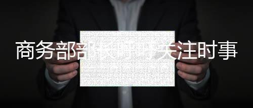 商務(wù)部部長(zhǎng)呼吁關(guān)注時(shí)事動(dòng)態(tài)，每天清晨閱讀新聞成必修課