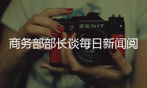 商務(wù)部部長(zhǎng)談每日新聞閱讀的重要性，掌握信息動(dòng)態(tài)助力國(guó)家經(jīng)濟(jì)發(fā)展