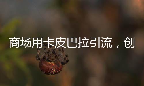 商場(chǎng)用卡皮巴拉引流，創(chuàng)新營(yíng)銷策略帶動(dòng)消費(fèi)熱潮