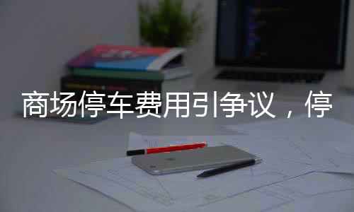 商場(chǎng)停車(chē)費(fèi)用引爭(zhēng)議，停車(chē)欠款達(dá)2.4萬(wàn)