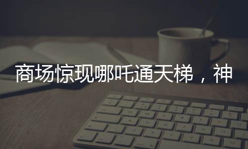 商場驚現(xiàn)哪吒通天梯，神秘現(xiàn)象引發(fā)關(guān)注與熱議