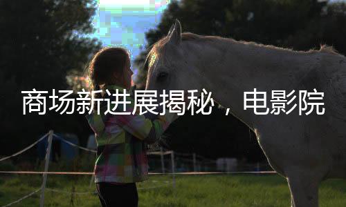 商場新進展揭秘，電影院超前開業(yè)引發(fā)關(guān)注