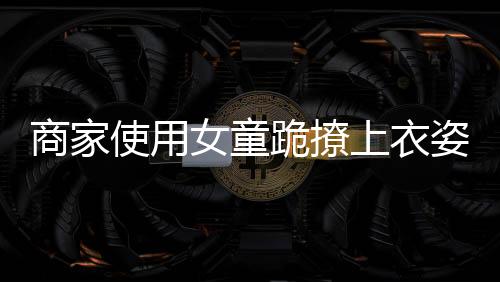商家使用女童跪撩上衣姿勢展示童裝引發(fā)爭議