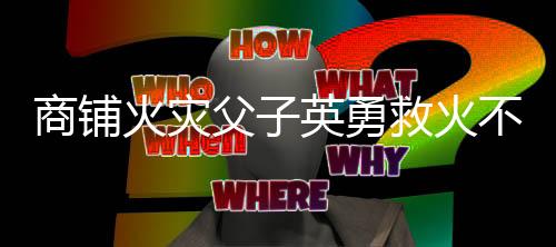 商鋪火災(zāi)父子英勇救火不幸遇難