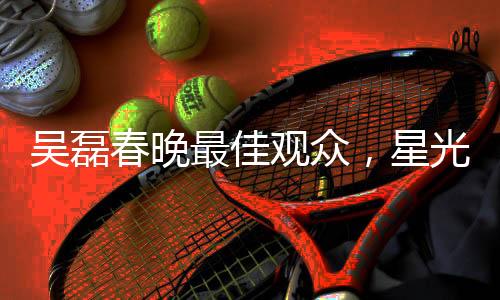 吳磊春晚最佳觀眾，星光熠熠的春晚之夜與他的獨(dú)特視角