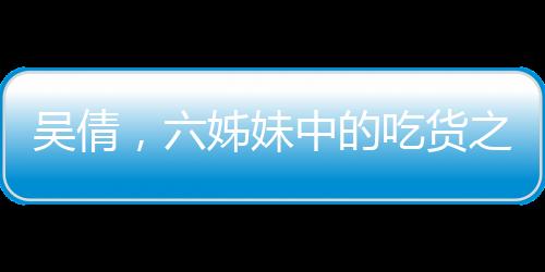 吳倩，六姊妹中的吃貨之星
