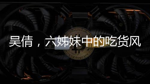 吳倩，六姊妹中的吃貨風(fēng)采