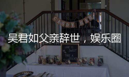 吳君如父親辭世，娛樂圈惋惜痛失一位文化巨匠
