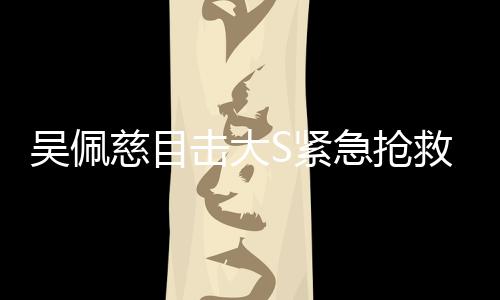 吳佩慈目擊大S緊急搶救全程，生死攸關(guān)的瞬間