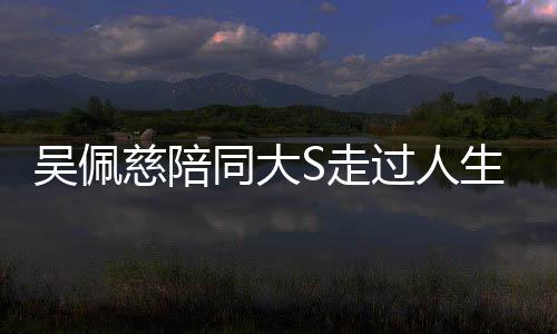 吳佩慈陪同大S走過人生重要時刻——醫(yī)院送行的深情紀(jì)實