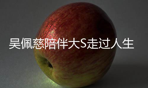 吳佩慈陪伴大S走過人生關鍵時刻——醫(yī)院的最后一段旅程