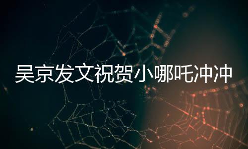 吳京發(fā)文祝賀小哪吒沖沖沖，新篇章開啟，期待未來的輝煌