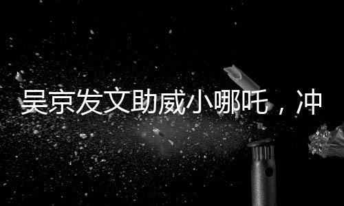 吳京發(fā)文助威小哪吒，沖刺，無限可能！