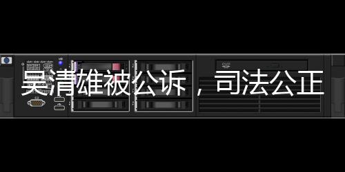 吳清雄被公訴，司法公正彰顯法治精神